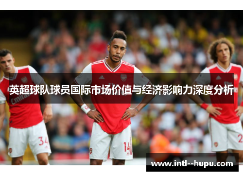 英超球队球员国际市场价值与经济影响力深度分析 英超球队球员国际市场价值与经济影响力深度分析