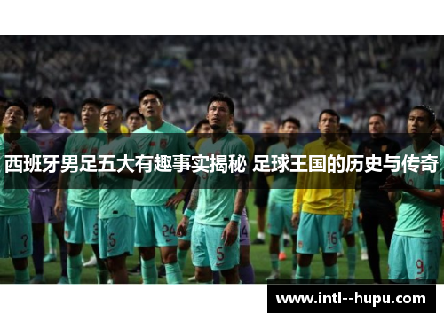 西班牙男足五大有趣事实揭秘 足球王国的历史与传奇 西班牙男足五大有趣事实揭秘 足球王国的历史与传奇