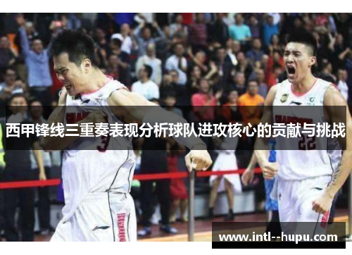 西甲锋线三重奏表现分析球队进攻核心的贡献与挑战