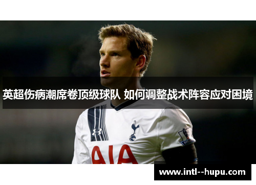 英超伤病潮席卷顶级球队 如何调整战术阵容应对困境 英超伤病潮席卷顶级球队 如何调整战术阵容应对困境