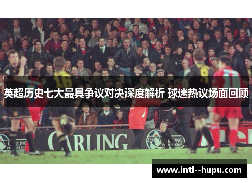 英超历史七大最具争议对决深度解析 球迷热议场面回顾
