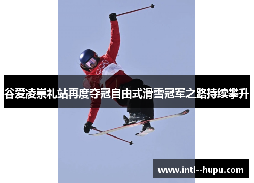 谷爱凌崇礼站再度夺冠自由式滑雪冠军之路持续攀升
