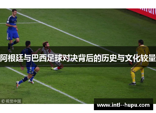 阿根廷与巴西足球对决背后的历史与文化较量