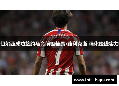 切尔西成功签约马竞前锋若昂·菲利克斯 强化锋线实力