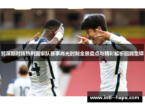 努涅斯对阵热刺国家队赛事高光时刻全景盘点与精彩解析回顾集锦