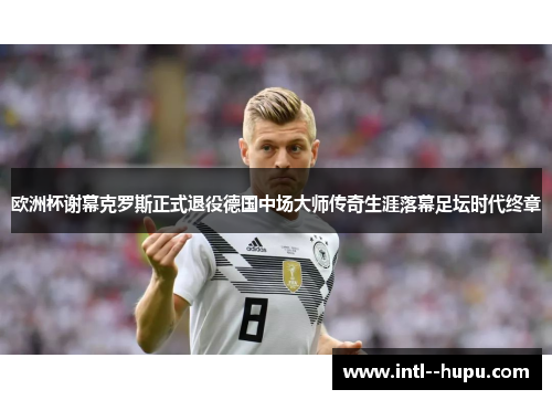 欧洲杯谢幕克罗斯正式退役德国中场大师传奇生涯落幕足坛时代终章