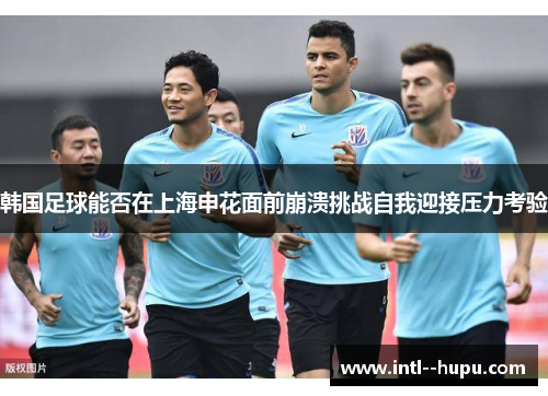 韩国足球能否在上海申花面前崩溃挑战自我迎接压力考验