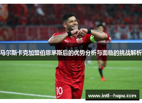 马尔斯卡克加盟伯恩茅斯后的优势分析与面临的挑战解析