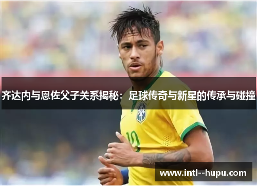 齐达内与恩佐父子关系揭秘：足球传奇与新星的传承与碰撞