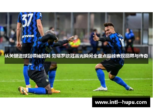 从关键进球到领袖时刻 劳塔罗欧冠高光瞬间全盘点巅峰表现回顾与传奇